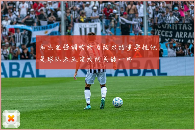 乌杰里强调续约马绍尔的重要性他是球队未来建设的关键一环