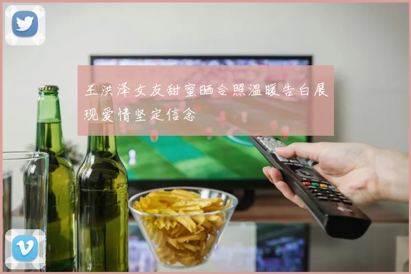 王洪泽女友甜蜜晒合照温暖告白展现爱情坚定信念