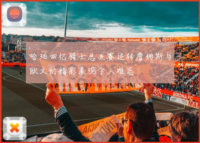 哈珀回忆骑士总决赛逆转詹姆斯与欧文的精彩表现令人难忘