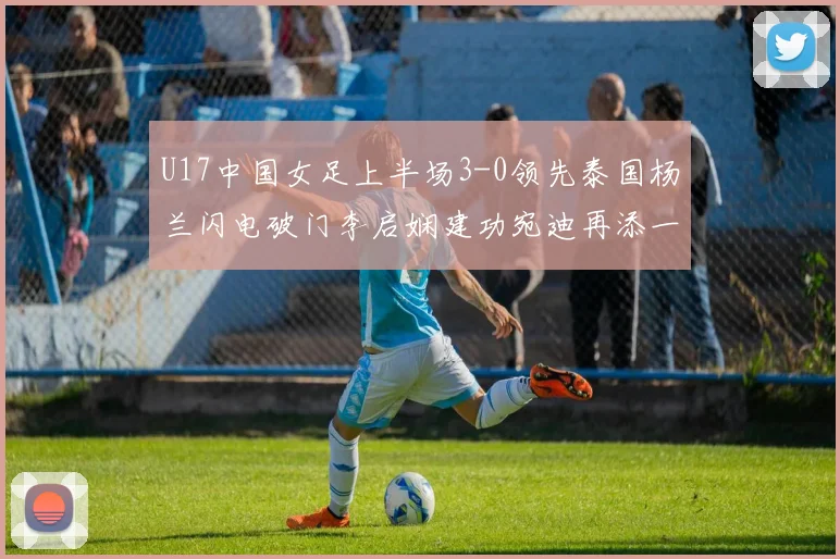 U17中国女足上半场3-0领先泰国杨兰闪电破门李启娴建功宛迪再添一分