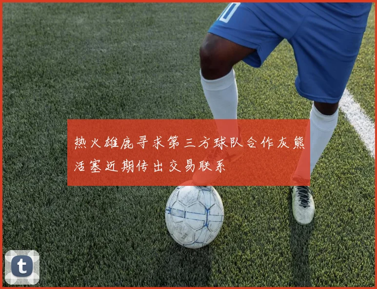 热火雄鹿寻求第三方球队合作灰熊活塞近期传出交易联系