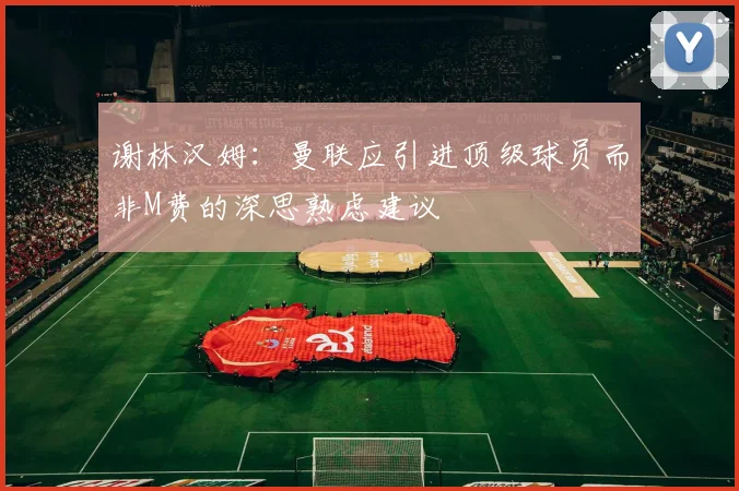 谢林汉姆：曼联应引进顶级球员而非M费的深思熟虑建议