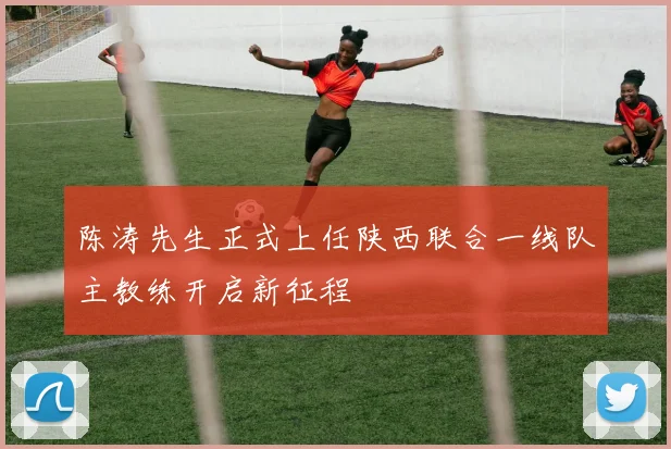陈涛先生正式上任陕西联合一线队主教练开启新征程