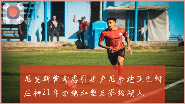 尼克斯曾考虑引进卢尼和迪亚巴特庄神21年拒绝加盟后签约湖人