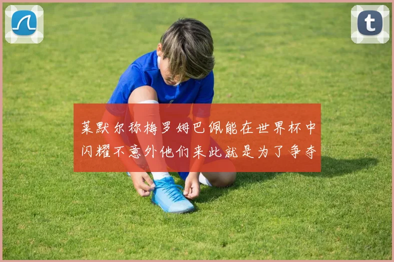 莱默尔称梅罗姆巴佩能在世界杯中闪耀不意外他们来此就是为了争夺最佳球员