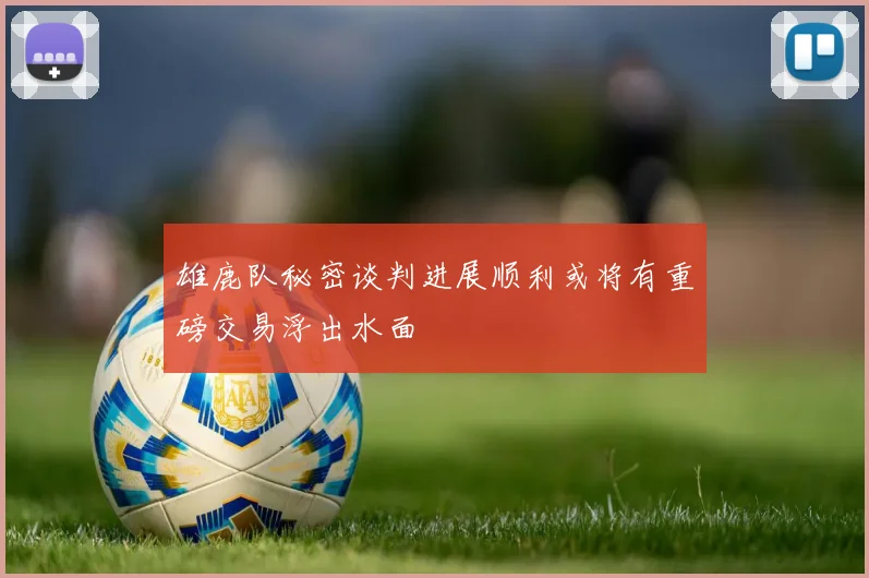 雄鹿队秘密谈判进展顺利或将有重磅交易浮出水面
