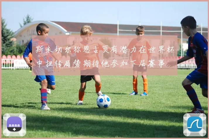 斯米切尔称恩古莫有潜力在世界杯中扭转局势期待他参加下届赛事