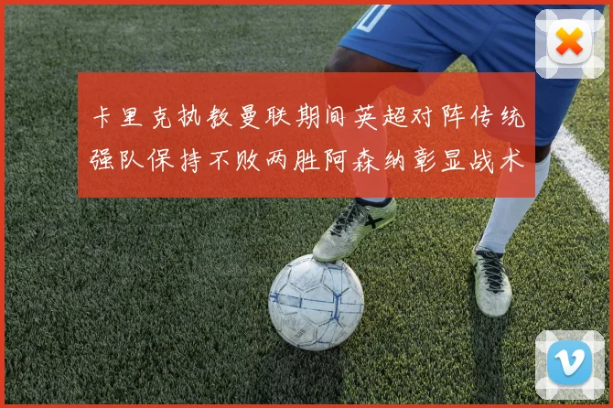 卡里克执教曼联期间英超对阵传统强队保持不败两胜阿森纳彰显战术智慧
