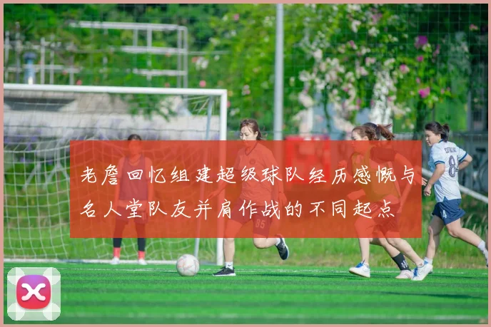 老詹回忆组建超级球队经历感慨与名人堂队友并肩作战的不同起点