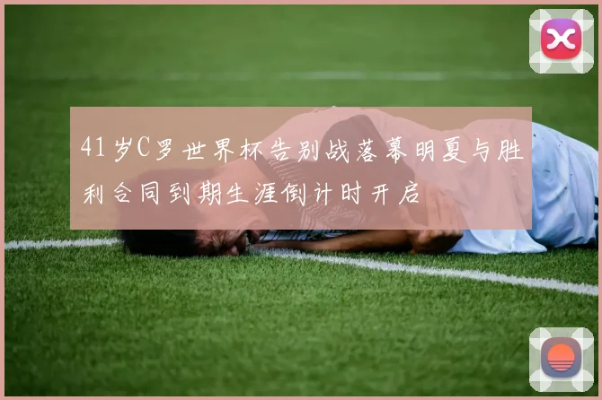 41岁C罗世界杯告别战落幕明夏与胜利合同到期生涯倒计时开启