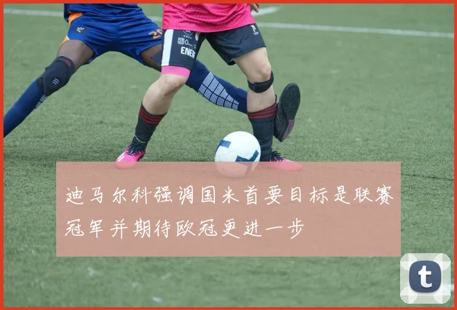 迪马尔科强调国米首要目标是联赛冠军并期待欧冠更进一步