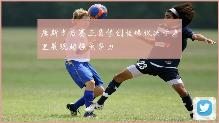 唐斯季后赛正负值创佳绩仅次于库里展现超强竞争力