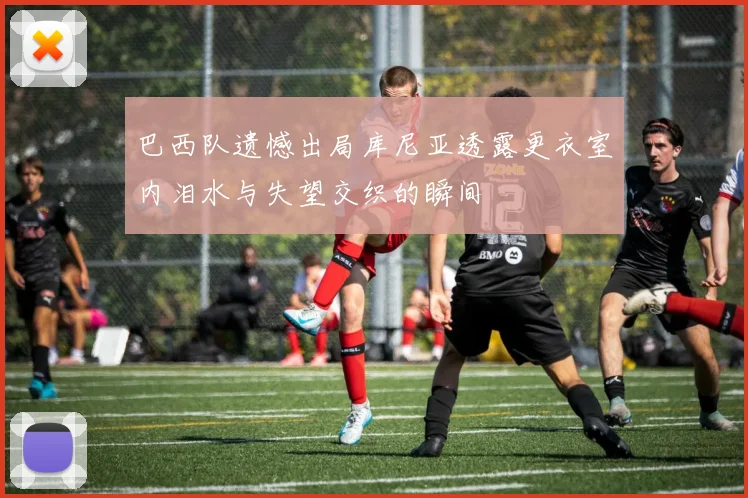 巴西队遗憾出局库尼亚透露更衣室内泪水与失望交织的瞬间