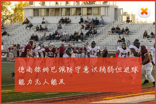 德尚称姆巴佩防守意识稍弱但进球能力无人能及